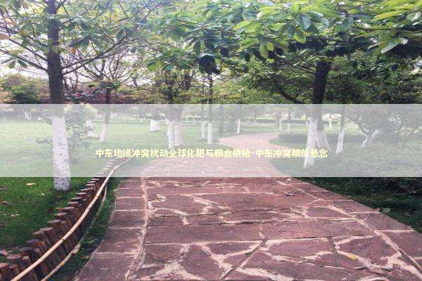 中东地缘冲突扰动全球化肥与粮食供给-中东冲突粮价悬念 新闻