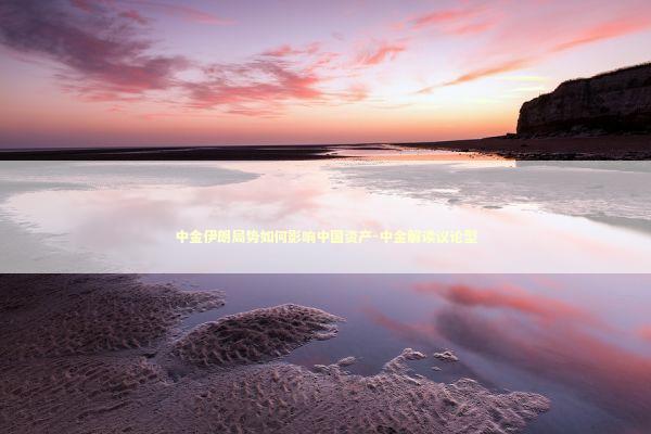 中金伊朗局势如何影响中国资产-中金解读议论型 新闻