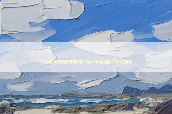 1100亿美元融资刷新纪录 OpenAI估值超7300亿美元 新闻