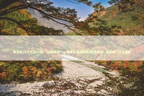 男子花30万元买12瓶“50年茅台”，经茅台官方鉴定5瓶是假酒！相关部门介入调查 新闻