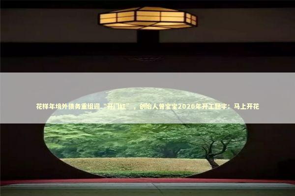 花样年境外债务重组迎“开门红”，创始人曾宝宝2026年开工题字：马上开花 新闻