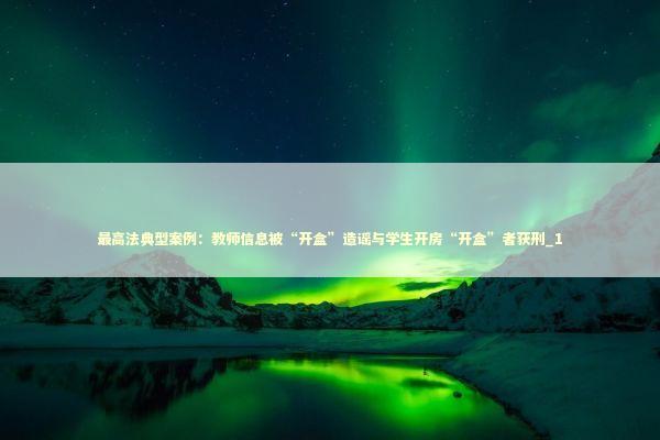 最高法典型案例：教师信息被“开盒”造谣与学生开房“开盒”者获刑_1 新闻